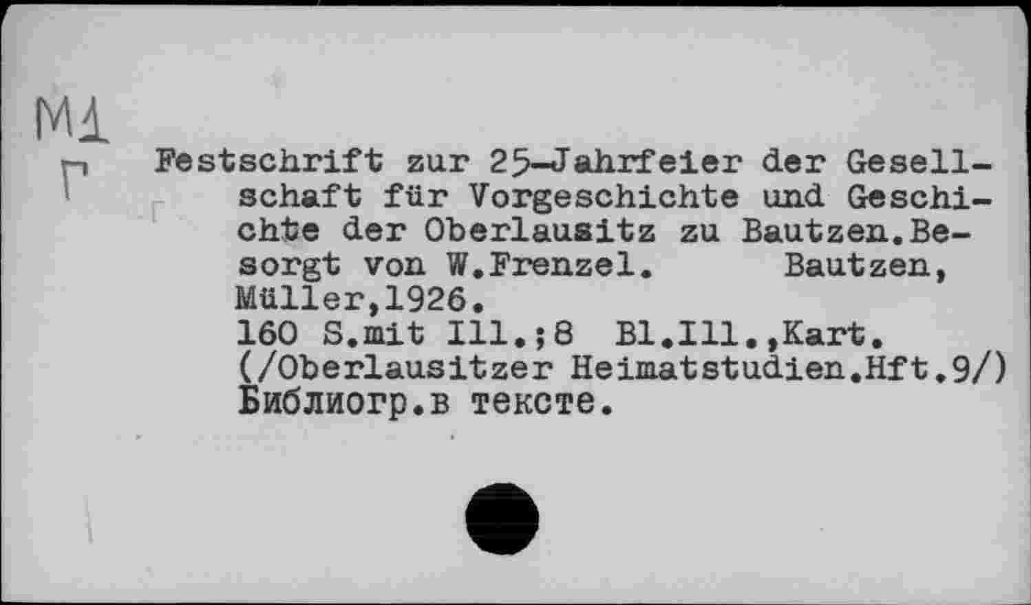 ﻿Festschrift zur 25-Jahrfeier der Gesellschaft für Vorgeschichte und Geschichte der Oberlausitz zu Bautzen.Besorgt von W.Frenzei. Bautzen, Müller,1926.
160 S.mit Ill.;8 Bl.Ill.,Kart. (/Oberlausitzer HeimatStudien.Hft.9/) Библиогр.в тексте.